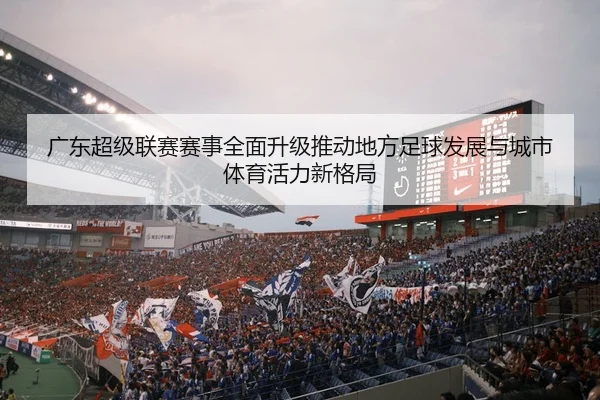 广东超级联赛赛事全面升级推动地方足球发展与城市体育活力新格局